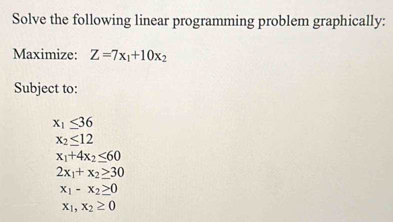 Solve the following linear programming problem graphically:
Maximize: Z=7x_1+10x_2
Subject to:
x_1≤ 36
x_2≤ 12
x_1+4x_2≤ 60
2x_1+x_2≥ 30
x_1-x_2≥ 0
x_1, x_2≥ 0