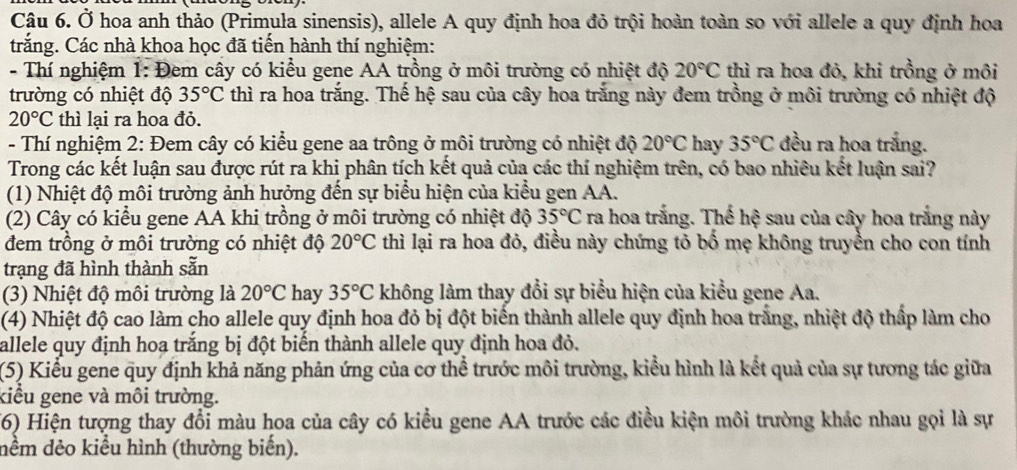 Ở hoa anh thảo (Primula sinensis), allele A quy định hoa đỏ trội hoàn toàn so với allele a quy định hoa
trắng. Các nhà khoa học đã tiến hành thí nghiệm:
- Thí nghiệm 1: Đem cây có kiểu gene AA trồng ở môi trường có nhiệt độ 20°C thì ra hoa đỏ, khi trồng ở môi
trường có nhiệt độ 35°C thì ra hoa trắng. Thế hệ sau của cây hoa trắng này đem trồng ở môi trường có nhiệt độ
20°C thì lại ra hoa đỏ.
- Thí nghiệm 2: Đem cây có kiểu gene aa trông ở môi trường có nhiệt độ 20°C hay 35°C đều ra hoa trắng.
Trong các kết luận sau được rút ra khi phân tích kết quả của các thí nghiệm trên, có bao nhiêu kết luận sai?
(1) Nhiệt độ môi trường ảnh hưởng đến sự biểu hiện của kiểu gen AA.
(2) Cây có kiểu gene AA khi trồng ở môi trường có nhiệt độ 35°C ra hoa trắng. Thế hệ sau của cây hoa trắng này
đem trồng ở môi trường có nhiệt độ 20°C thì lại ra hoa đỏ, điều này chứng tỏ bố mẹ không truyền cho con tính
trạng đã hình thành sẵn
(3) Nhiệt độ môi trường là 20°C hay 35°C không làm thay đổi sự biểu hiện của kiểu gene Aa.
(4) Nhiệt độ cao làm cho allele quy định hoa đỏ bị đột biển thành allele quy định hoa trắng, nhiệt độ thấp làm cho
allele quy định hoạ trắng bị đột biển thành allele quy định hoa đỏ.
(5) Kiểu gene quy định khả năng phản ứng của cơ thể trước môi trường, kiểu hình là kết quả của sự tương tác giữa
kiểu gene và môi trường.
(6) Hiện tượng thay đổi màu hoa của cây có kiều gene AA trước các điều kiện môi trường khác nhau gọi là sự
nềm dẻo kiểu hình (thường biến).