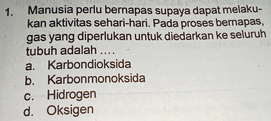 Manusia perlu bernapas supaya dapat melaku-
kan aktivitas sehari-hari. Pada proses bernapas,
gas yang diperlukan untuk diedarkan ke seluruh
tubuh adalah ... .
a. Karbondioksida
b. Karbonmonoksida
c. Hidrogen
d. Oksigen