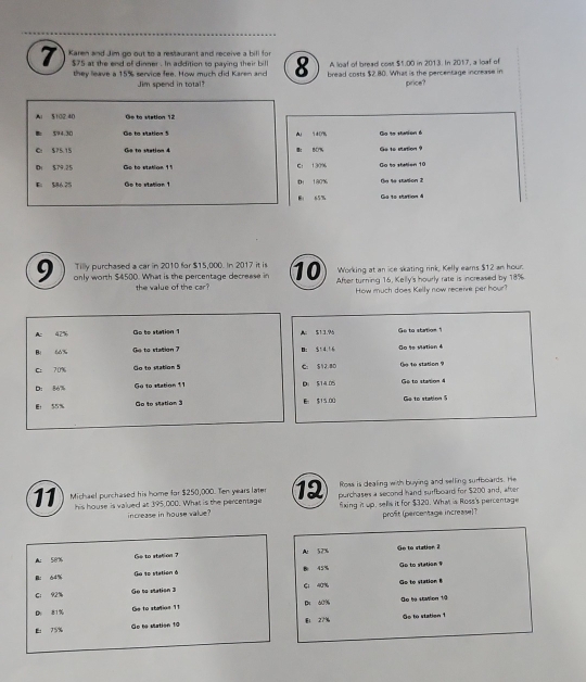 Karen and Jim go out to a restaurant and receive a bill for
$75 at the end of dinner . In addition to paying their bill 8 bread costs $2.80. What is the percentage increase in
they leave a 15% service fee. How much did Karen and A lloaf of bread cost $1.00 in 2013. In 2017, a loaf of
Jim spend in total? price?
Al 5102.40 Ge to viation 12
$94.30  Co to statios  * Au 140% Go to station é
Cr S75.15 Go to station 4 B： B0% Ge to station ?
D $79.25 Go to stablion 11 C 130% Go to stetion 10
E 586 25 Go to station 1 D 180% the te station 2
B 65% Ga 1o station 4
Tilly purchased a car in 2010 for $15,000. In 2017 it is Working at an ice skating rink, Kelly eams $12 an hour.
9 only worth $4500. What is the percentage decrease in 10 After turning 16, Kelly's hourly rate is increased by 18%
the value of the car? How much does Kelly now receive per hour?
Ac 42% Go to station 1 A： 513.96 Ge to station 1
Bị 60% Ge to station ? Bi S1 4. 1 6 Go te Mation 4
C: 70% Go to station 5 C. S12 8D  e to station ?
D: 86% Go to station 11 Di $14.05 Ge to station 4
Er 55% Go to station 3 E: $15.00 Ge to station 5
Ross is dealing with buying and selling surfboards. He
11 Michael purchased his home for $250,000. Ten years later 12 purchases a second hand surfboard for $200 and, after
his house is valued at 395,000. What is the percentage fixing it up, sells it for $320. What is Ross's percentage
increase in house value? profit (percentage increase)?
A 58%
Ge to station 7 A: 52% Ge to station 2
B: 64% Gu 1e station ở 45% Go to station 9
C: 92% Go to station 3 E： 40% Go to station
D. 81% Ge to stalion 11 Dn 60% De he staion 10
E： 75% Ge to station 10 E1 27% Go to station 1