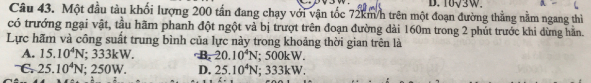 10√3W.
Câu 43. Một đầu tàu khối lượng 200 tấn đang chạy với vận tốc 72km/h trên một đoạn đường thẳng nằm ngang thì
có trướng ngại vật, tầu hãm phanh đột ngột và bị trượt trên đoạn đường dài 160m trong 2 phút trước khi dừng hằn.
Lực hãm và công suất trung bình của lực này trong khoảng thời gian trên là
A. 15.10^4N; 333kW. B 20.10^4N; 500kW.
C. 25.10^4N; 250W. D. 25.10^4N; 333kW.