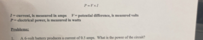 P=V* I
I= current, is measured in amps V= potential difference, is measured volts
P= electrical power, is measured in watts 
Problems: 
1, A 6-volt battery produces a current of 0.5 amps. What is the power of the circuit?