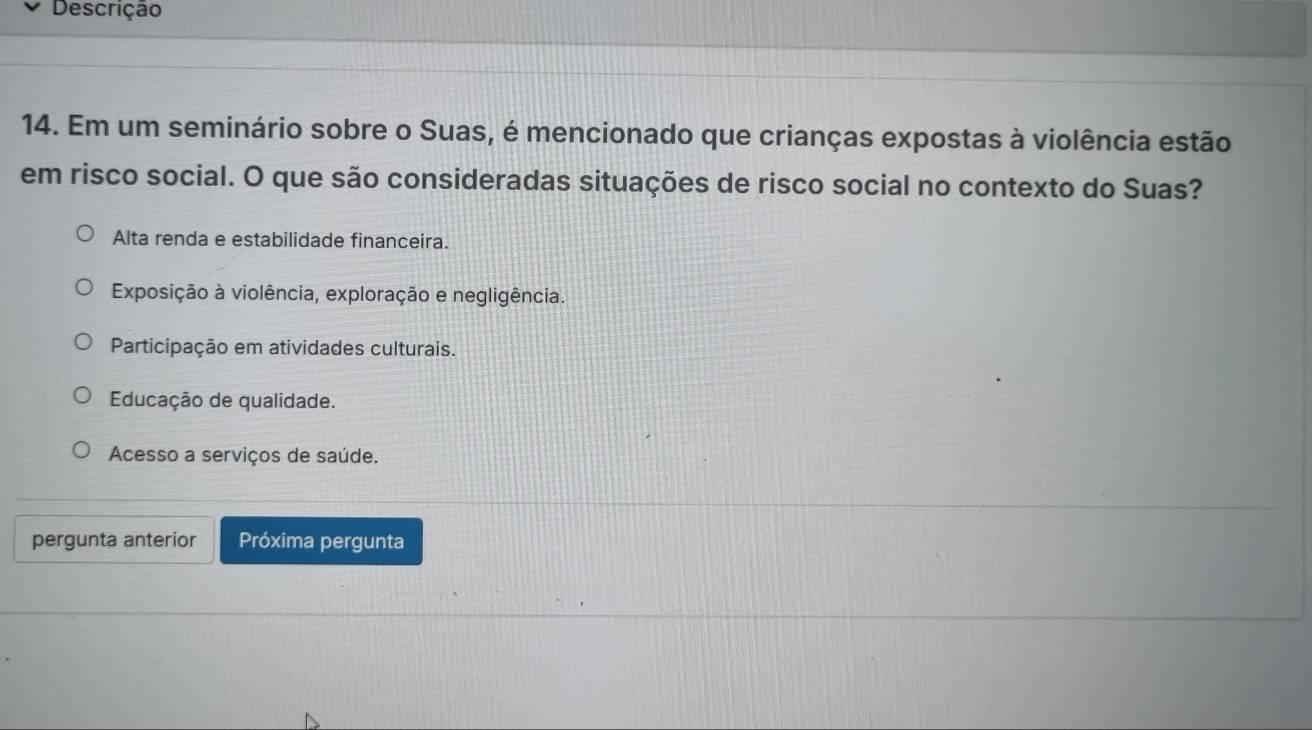 Descrição
14. Em um seminário sobre o Suas, é mencionado que crianças expostas à violência estão
em risco social. O que são consideradas situações de risco social no contexto do Suas?
Alta renda e estabilidade financeira.
Exposição à violência, exploração e negligência.
Participação em atividades culturais.
Educação de qualidade.
Acesso a serviços de saúde.
pergunta anterior Próxima pergunta