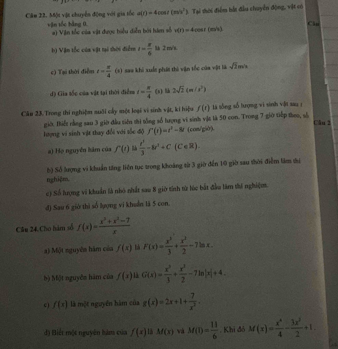 Một vật chuyển động với gia tốc a(t)=4cos t(m/s^2) Tại thời điểm bắt đầu chuyển động, vật có
vận tốc bằng 0. Cân
a) Vận tốc của vật được biểu diễn bởi hám số v(t)=4cos t(m/s).
b) Vận tốc của vật tại thời điểm t= π /6  là 2 m/s.
c) Tại thời điểm t= π /4 (s) sau khi xuất phát thì vận tốc của vật là sqrt(2)m/s
d) Gia tốc của vật tại thời điểm t= π /4  1 (s) lå 2sqrt(2)(m/s^2)
Câu 23. Trong thí nghiệm nuôi cấy một loại vi sinh vật, kí hiệu f(t) là tổng số lượng vì sinh vật sau ở
giờ. Biết rằng sau 3 giờ đầu tiên thì tổng số lượng vi sinh vật là 50 con. Trong 7 giờ tiếp theo, số
Câu 2
lượng vi sinh vật thay đổi với tốc độ f'(t)=t^2-8t (con/giờ).
a) Họ nguyên hàm của f'(t) là  t^3/3 -8t^2+C (C∈R).
b) Số lượng vi khuẩn tăng liên tục trong khoảng từ 3 giờ đến 10 giờ sau thời điểm làm thị
nghiệm.
c) Số hượng vi khuẩn là nhỏ nhất sau 8 giờ tính từ lúc bắt đầu làm thí nghiệm.
d) Sau 6 giớ thì số lượng vi khuẩn là 5 con.
Câu 24. Cho hàm số f(x)= (x^3+x^2-7)/x 
) Một nguyên hàm của f(x) là F(x)= x^3/3 + x^2/2 -7ln x.
b) Một nguyên hàm của f(x) là G(x)= x^3/3 + x^2/2 -7ln |x|+4.
c) f(x) là một nguyên hàm của g(x)=2x+1+ 7/x^2 .
d) Biết một nguyên hàm của f(x) là M(x) và M(1)= 11/6 . Khi đó M(x)= x^4/4 - 3x^2/2 +1.