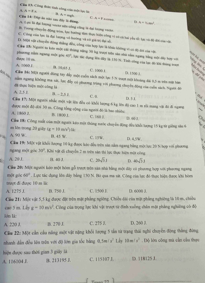 Công thức tính công của một lực là:
A. A=F.s. B. A=mgh. C. A=F
Câu 14: Đấp án nào sau dây là đúng.
s,cosα. D. A=1/2.mv^2.
A. Lực là đại lượng vectơ nên công cũng là đại lượng vectơ.
B. Trong chuyển động tròn, lực hướng tâm thực hiện công vì có cả hai yếu tố: lực và độ dời của vật
C. Công của lực là đại lượng vô hướng và có giá trị đại số.
D. Một vật chuyển động thẳng đều, công của hợp lực là khác không vì có độ đời của vật.
Câu 15: Người ta kéo một cái thùng nặng 30 kg trượt trên sản nhà nằm ngang bằng một dây hợp với răng lên.
bột bà, mộ
được 10 m.
phương nằm ngang một góc 45° , lực tác dụng lên dây là 150 N. Tính công của lực đó khi thùng trượt Mùi hoàn
A. 1060 J. B. 10,65 J. C. 1000 J. D. 1500 J.
dời của
, để yêi
Câu 16: Một người dùng tay đầy một cuốn sách một lực 5 N trượt một khoảng dài 0,5 m trên mặt bản
nằm ngang không ma sát, lực đầy có phương trùng với phương chuyển động của cuốn sách. Người đó
đã thực hiện một công là
A. 2,5 J. B. - 2,5 J. C. 0. D. 5 J.
thả.
trười
Câu 17: Một người nhấc một vật lên đều có khối lượng 6 kg lên độ cao 1 m rồi mang vật đó đi ngang :
được một độ dời 30 m. Công tổng cộng của người đó là bao nhiêu:
A. 1860 J. B. 1800 J. C. 160 J. D. 60 J.
Chí
Câu 18: Công suất của một người kéo một thùng nước chuyển động đều khối lượng 15 kg từ giếng sâu 6
he l
m lên trong 20 giây (g=10m/s^2) là:
A. 90 W. B. 45 W.
0 xà C. 15W. D. 4,5W. 3
Câu 19: Một vật khối lượng 10 kg được kéo đều trên sản nằm ngang bằng một lực 20 N hợp với phương
ngang một góc 30° TKhi vật di chuyển 2 m trên sàn thì lực thực hiện một công
A. 20 J. B. 40 J. C. 20sqrt(3)J D. 40sqrt(3)J
Câu 20: Một người kéo một hòm gỗ trượt trên sản nhà bằng một dây có phương hợp với phương ngang
một góc 60°. Lực tác dụng lên dây bằng 150 N. Bỏ qua ma sát. Công của lực đó thực hiện được khi hòm
trượt đi được 10 m là:
A. 1275 J. B. 750 J. C. 1500 J. D. 6000 J.
Câu 21: Một vật 5,5 kg được đặt trên mặt phẳng ngiêng. Chiều dài của mặt phẳng nghiêng là 10 m, chiều
cao 5 m. Lấv g=10m/s^2 *. Công của trọng lực khi vật trượt từ đinh xuống chân mặt phẳng nghiêng có độ
lớn là:
A. 220 J. B. 270 J. C. 275 J. D. 260 J.
Câu 22: Một cần cầu nâng một vật nặng khối lượng 5 tấn từ trạng thái nghi chuyển động thắng đứng
nhanh dần đều lên trên với độ lớn gia tốc bằng 0,5m/s^2 Lấy 10m/s^2. Độ lớn công mà cần cầu thực
hiện được sau thời gian 3 giây là
A. 116104 J. B. 213195 J. C. 115107 J. D. 118125 J.
2 1