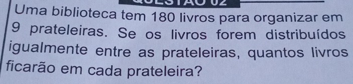 UZ 
Uma biblioteca tem 180 livros para organizar em
9 prateleiras. Se os livros forem distribuídos 
igualmente entre as prateleiras, quantos livros 
ficarão em cada prateleira?