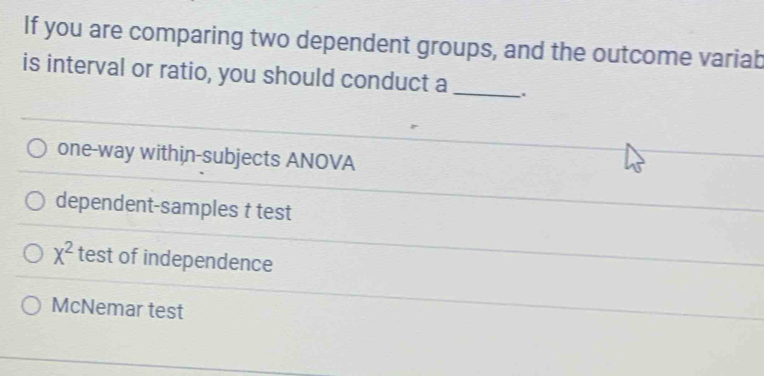 If you are comparing two dependent groups, and the outcome variab
is interval or ratio, you should conduct a_
one-way within-subjects ANOVA
dependent-samples t test
x^2 test of independence
McNemar test