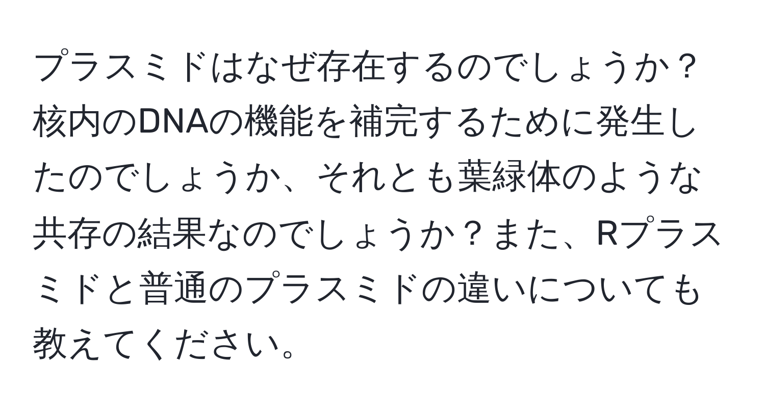 プラスミドはなぜ存在するのでしょうか？核内のDNAの機能を補完するために発生したのでしょうか、それとも葉緑体のような共存の結果なのでしょうか？また、Rプラスミドと普通のプラスミドの違いについても教えてください。