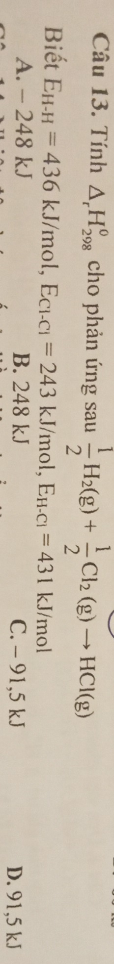 Tính △ _rH_(298)^o cho phản ứng sau  1/2 H_2(g)+ 1/2 Cl_2(g)to HCl(g)
Biết E_H-H=436kJ/mol, E_Cl-Cl=243kJ/mol, E_H-Cl=431kJ/mol
A. - 248 kJ B. 248 kJ D. 91,5 kJ
C. - 91,5 kJ