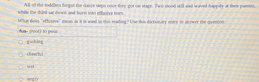 All of the toddlers forgot the dance steps once they got on stage. Two stood still and waved happily at their parents,
while the third sat down and burst into effusive tears.
What does ''effusive'' mean as it is used in this reading? Use this dictionary entry to answer the question:
fus- (root) to pour
gushing
cheerful
wet
angry