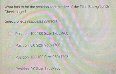 What has to be the position and the size of the Tiled Background?
Check page 1
Seleccione la respuesta correcta:
Position: 100,100 Size: 1708* 960
Position: 0.0 Size: 960* 1708
Position: 100,100 Size: 960* 1708
Position: 0,0 Size: 1 708* 960