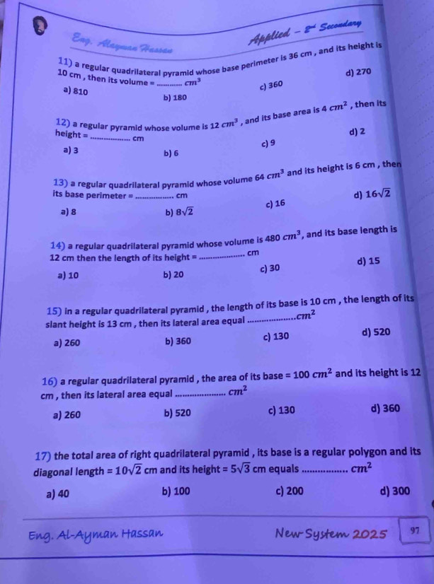 Secondary
Applied
Eng. Alayman Hassan
11) a regular quadrilateral pvramid whose base perimeter is 36 cm , and its height is
d) 270
10 cm , then its volume =_ cm^3
a) 810
c) 360
b) 180
12) a regular pyramid whose volume is 12cm^3 , and its base area is 4cm^2 , then its
height = _ cm
c) 9 d) 2
a) 3 b) 6
13) a regular quadrilateral pyramid whose volume 64cm^3 and its height is 6 cm , then
its base perimeter = _ cm
c) 16 d) 16sqrt(2)
a) 8 b) 8sqrt(2)
14) a regular quadrilateral pyramid whose volume is 480cm^3 , and its base length is
12 cm then the length of its height =_  cm
a) 10 b) 20 c) 30 d) 15
15) in a regular quadrilateral pyramid , the length of its base is 10 cm , the length of its
slant height is 13 cm , then its lateral area equal_ cm^2
a) 260 b) 360 c) 130 d) 520
16) a regular quadrilateral pyramid , the area of its base =100cm^2 and its height is 12
cm , then its lateral area equal _ cm^2
a) 260 b) 520 c) 130 d) 360
17) the total area of right quadrilateral pyramid , its base is a regular polygon and its
diagonal length =10sqrt(2)cm and its height =5sqrt(3)cm equals_ cm^2
a) 40 b) 100 c) 200 d) 300
Eng. Al-Ayman Hassan New-System 2025 97