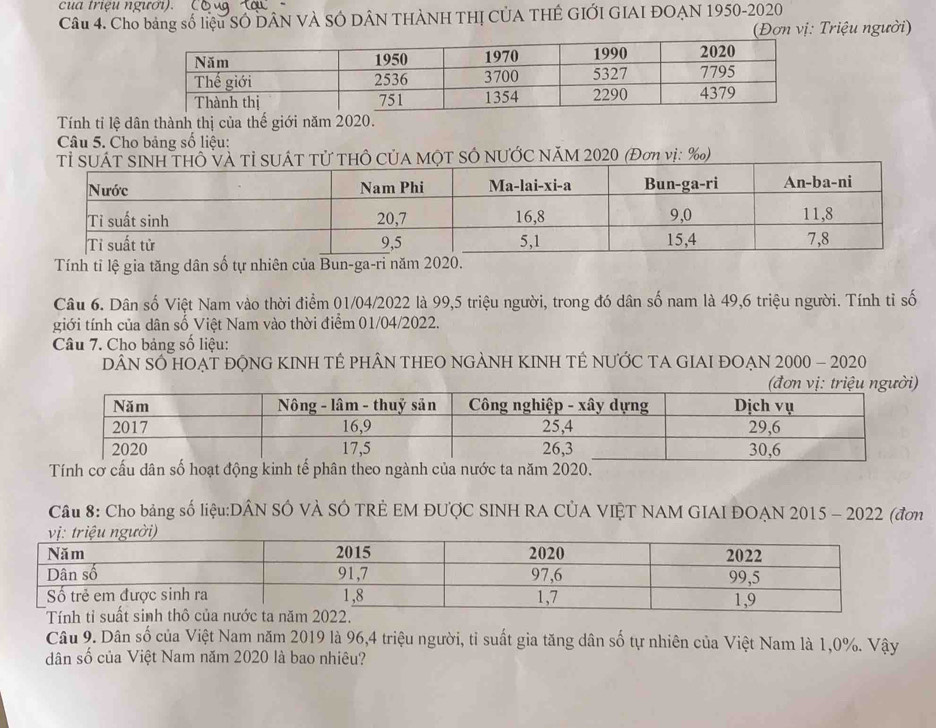 cua triệu ngươi). 
Câu 4. Cho bảng số liệu SÓ DÂN VÀ SÔ DÂN THÀNH THỊ CÚA THÊ GIỚI GIAI ĐOẠN 1950-2020 
(Đợn vị: Triệu người) 
Tính tỉ lệ dân thành thị của thế giới năm 2020. 
Câu 5. Cho bảng số liệu: 
Tỉ SUÔ và Tỉ SUÁT Tử THÔ CủA MộT SÔ NƯỚC NăM 2020 (Đơn vị: ‰) 
Tính tỉ lệ gia tăng dân số tự nhiên của Bun-ga-ri năm 202
Câu 6. Dân số Việt Nam vào thời điểm 01/04/2022 là 99, 5 triệu người, trong đó dân số nam là 49, 6 triệu người. Tính tỉ số 
giới tính của dân số Việt Nam vào thời điểm 01/04/2022. 
Câu 7. Cho bảng số liệu: 
DÂN SỐ HOẠT ĐỌNG KINH TÊ PHÂN THEO NGẢNH KINH TÊ NƯỚC TA GIAI ĐOẠN 2000 - 2020 
Tính cơ cấu dân số hoạt động kinh tế phân theo ngành của nước ta năm 2020. 
Câu 8: Cho bảng số liệu:DÂN SÓ VÀ SÓ TRÊ EM ĐƯợC SINH RA CÚA VIỆT NAM GIAI ĐOẠN 2015 - 2022 (đơn 
Câu 9. Dân số của Việt Nam năm 2019 là 96, 4 triệu người, tỉ suất gia tăng dân số tự nhiên của Việt Nam là 1,0%. Vậy 
dân số của Việt Nam năm 2020 là bao nhiêu?