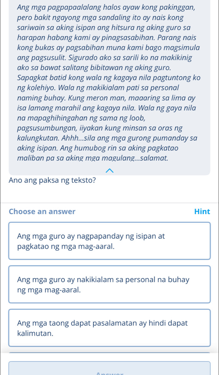 Ang mga pagpapaalalang halos ayaw kong pakinggan,
pero bakit ngayong mga sandaling ito ay nais kong
sariwain sa aking isipan ang hitsura ng aking guro sa
harapan habang kami ay pinagsasabihan. Parang nais
kong bukas ay pagsabihan muna kami bago magsimula
ang pagsusulit. Sigurado ako sa sarili ko na makikinig
ako sa bawat salitang bibitawan ng aking guro.
Sapagkat batid kong wala ng kagaya nila pagtuntong ko
ng kolehiyo. Wala ng makikialam pati sa personal
naming buhay. Kung meron man, maaaring sa lima ay
isa lamang marahil ang kagaya nila. Wala ng gaya nila
na mapaghihingahan ng sama ng loob,
pagsusumbungan, iiyakan kung minsan sa oras ng
kalungkutan. Ahhh...sila ang mga gurong pumanday sa
aking isipan. Ang humubog rin sa aking pagkatao
maliban pa sa aking mga magulang...salamat.
Ano ang paksa ng teksto?
Choose an answer Hint
Ang mga guro ay nagpapanday ng isipan at
pagkatao ng mga mag-aaral.
Ang mga guro ay nakikialam sa personal na buhay
ng mga mag-aaral.
Ang mga taong dapat pasalamatan ay hindi dapat
kalimutan.