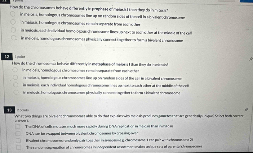 How do the chromosomes behave differently in prophase of meiosis I than they do in mitosis?
in meiosis, homologous chromosomes line up on random sides of the cell in a bivalent chromosome
in meiosis, homologous chromosomes remain separate from each other
in meiosis, each individual homologous chromosome lines up next to each other at the middle of the cell
in meiosis, homologous chromosomes physically connect together to form a bivalent chromosome
12 a 1 point
☆
How do the chromosomes behave differently in metaphase of meiosis I than they do in mitosis?
in meiosis, homologous chromosomes remain separate from each other
in meiosis, homologous chromosomes line up on random sides of the cell in a bivalent chromosome
in meiosis, each individual homologous chromosome lines up next to each other at the middle of the cell
in meiosis, homologous chromosomes physically connect together to form a bivalent chromosome
13 2 points
What two things are bivalent chromosomes able to do that explains why meiosis produces gametes that are genetically unique? Select both correct
answers.
The DNA of cells mutates much more rapidly during DNA replication in meiosis than in mitosis
DNA can be swapped between bivalent chromosomes by crossing-over
Bivalent chromosomes randomly pair together in synapsis (e.g. chromosome 1 can pair with chromosome 2)
The random segregation of chromosomes in independent assortment makes unique sets of parental chromosomes