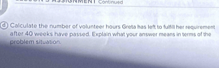 NMENT Continued 
d) Calculate the number of volunteer hours Greta has left to fulfill her requirement 
after 40 weeks have passed. Explain what your answer means in terms of the 
problem situation.