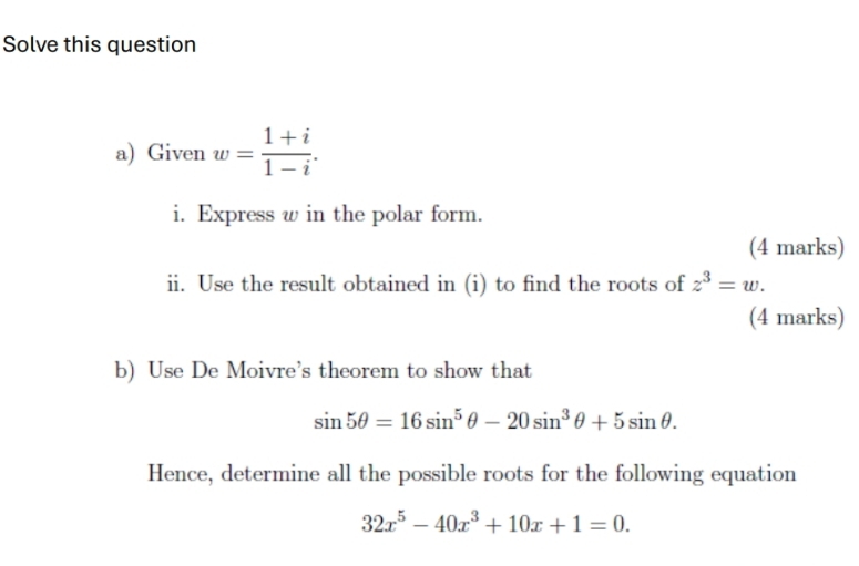 Solve this question 
a) Given w= (1+i)/1-i . 
i. Express w in the polar form. 
(4 marks) 
ii. Use the result obtained in (i) to find the roots of z^3=w. 
(4 marks) 
b) Use De Moivre’s theorem to show that
sin 5θ =16sin^5θ -20sin^3θ +5sin θ. 
Hence, determine all the possible roots for the following equation
32x^5-40x^3+10x+1=0.