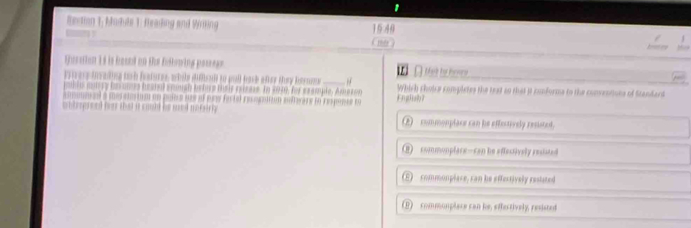 Rection 1; Madule 1: Reading and Wiling 15 4
Husstion 14 is besed on the fullowing passoge. téeaih hes hevverse
hatores while dimsull to pull back after tuy beser t _Which choice completes the text so that it conforms to the conventions of Standard
nouch beture their reisese. In 2030, for esample, Amazon English7
ttion evère ln respanse l

A - commonplace can he effestively resisted.
B) commonplare—can be effestively resisted
E commonplace, can he effectively reslated
(B) commonplace can he, effectively, resisted