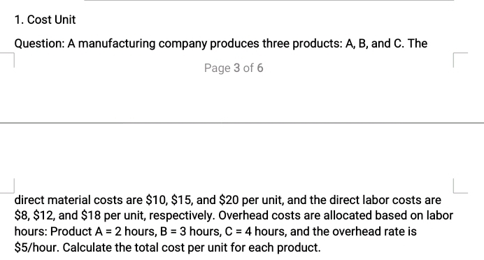 Cost Unit 
Question: A manufacturing company produces three products: A, B, and C. The 
Page 3 of 6 
direct material costs are $10, $15, and $20 per unit, and the direct labor costs are
$8, $12, and $18 per unit, respectively. Overhead costs are allocated based on labor 
hours: Product A=2 hours, B=3 hours, C=4 hours, and the overhead rate is
$5/hour. Calculate the total cost per unit for each product.