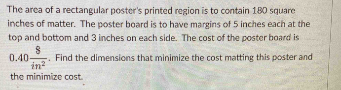 The area of a rectangular poster's printed region is to contain 180 square
inches of matter. The poster board is to have margins of 5 inches each at the 
top and bottom and 3 inches on each side. The cost of the poster board is
0.40 $/in^2 . Find the dimensions that minimize the cost matting this poster and 
the minimize cost.