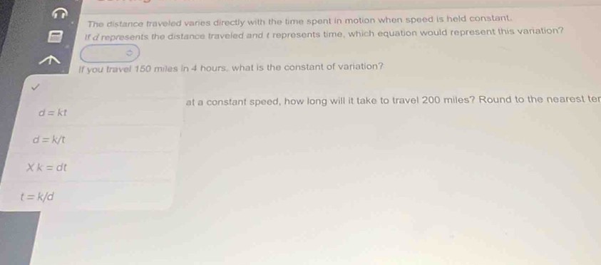 The distance traveled varies directly with the time spent in motion when speed is held constant.
If d represents the distance traveled and t represents time, which equation would represent this variation?
If you travel 150 miles in 4 hours, what is the constant of variation?
at a constant speed, how long will it take to travel 200 miles? Round to the nearest ter
d=kt
d=k/t
Xk=dt
t=k/d