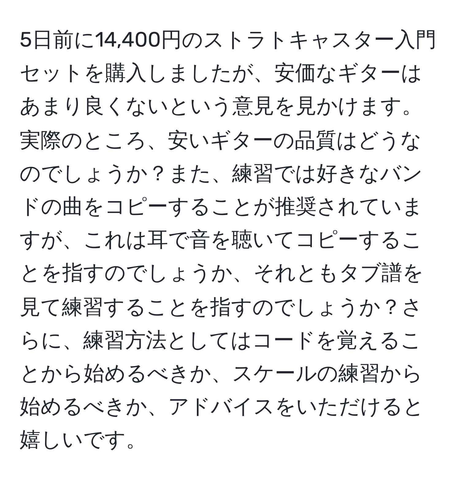 5日前に14,400円のストラトキャスター入門セットを購入しましたが、安価なギターはあまり良くないという意見を見かけます。実際のところ、安いギターの品質はどうなのでしょうか？また、練習では好きなバンドの曲をコピーすることが推奨されていますが、これは耳で音を聴いてコピーすることを指すのでしょうか、それともタブ譜を見て練習することを指すのでしょうか？さらに、練習方法としてはコードを覚えることから始めるべきか、スケールの練習から始めるべきか、アドバイスをいただけると嬉しいです。