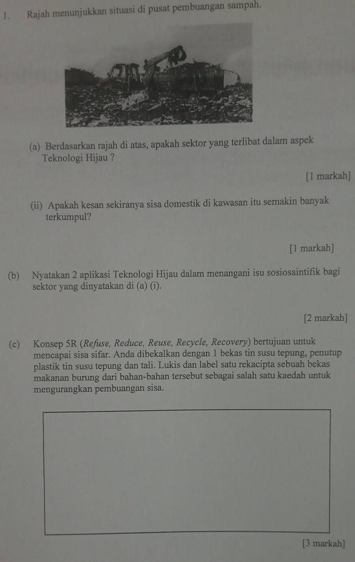 Rajah menunjukkan situasi di pusat pembuangan sampah. 
(a) Berdasarkan rajah di atas, apakah sektor yang terlibat dalam aspek 
Teknologi Hijau ? 
[1 markah] 
(ii) Apakah kesan sekiranya sisa domestik di kawasan itu semakin banyak 
terkumpul? 
[1 markah] 
(b) Nyatakan 2 aplikasi Teknologi Hijau dalam menangani isu sosiosaintifik bagi 
sektor yang dinyatakan di (a) (i). 
[2 markah] 
(c) Konsep 5R (Refuse, Reduce, Reuse, Recycle, Recovery) bertujuan untuk 
mencapai sisa sifar. Anda dibekalkan dengan 1 bekas tin susu tepung, penutup 
plastik tin susu tepung dan tali. Lukis dan label satu rekacipta sebuah bekas 
makanan burung dari bahan-bahan tersebut sebagai salah satu kaedah untuk 
mengurangkan pembuangan sisa. 
[3 markah]