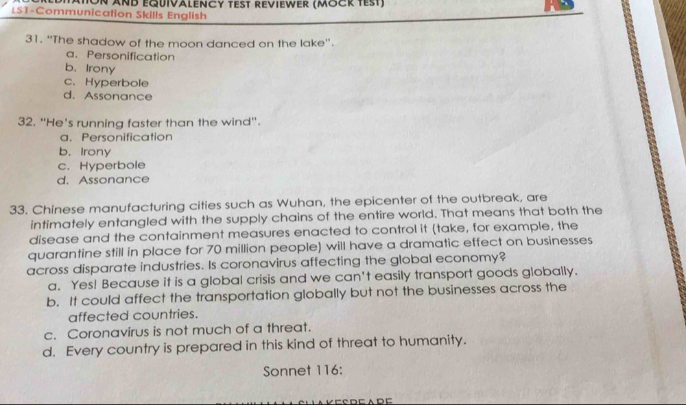 ATON AND EQUIVALENCY TEST REVIEWER (MOCR TEst)
LS1-Communication Skills English
31. “The shadow of the moon danced on the lake”.
a. Personification
b. Irony
c. Hyperbole
d. Assonance
32. “He's running faster than the wind”.
a、 Personification
b. Irony
c. Hyperbole
d. Assonance
33. Chinese manufacturing cities such as Wuhan, the epicenter of the outbreak, are
intimately entangled with the supply chains of the entire world. That means that both the
disease and the containment measures enacted to control it (take, for example, the
quarantine still in place for 70 million people) will have a dramatic effect on businesses
across disparate industries. Is coronavirus affecting the global economy?
a. Yes! Because it is a global crisis and we can't easily transport goods globally.
b. It could affect the transportation globally but not the businesses across the
affected countries.
c. Coronavirus is not much of a threat.
d. Every country is prepared in this kind of threat to humanity.
Sonnet 116: