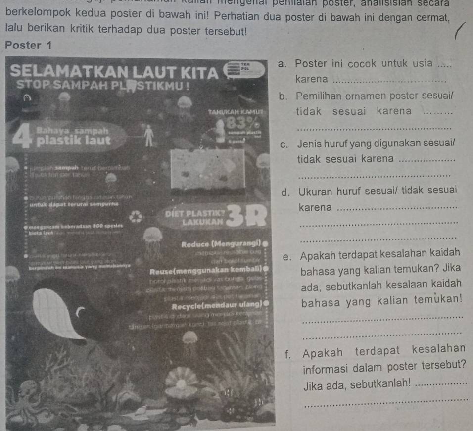 aan mengenal penilaian poster, analisisián secara 
berkelompok kedua poster di bawah ini! Perhatian dua poster di bawah ini dengan cermat, 
Ialu berikan kritik terhadap dua poster tersebut! 
Poster 1 
a. Poster ini cocok untuk usia_ 
SELAMATKAN LAUT KITA 
karena_ 
STOP SAMPAH PLA STIKMU ! 
a b. Pemilihan ornamen poster sesuai/ 
TAHUKAN ICAMUT tidak sesuai karena_ 
_
83%
Bahaya sampah 
plastik laut 
c. Jenis huruf yang digunakan sesuai/ 
tidak sesuai karena_ 
* Lmplan sampah temt demmban 
Tes fon per tabus 
_ 
e mn puinãn tn dos ratman tibún d. Ukuran huruf sesuai/ tidak sesuai 
untuk dapat terural sempurna karena_ 
DIET PLASTIK? 
O mançançan aoberadaan 300 spesles LAKUICAN 3 D_ 

_ 
bleta faut - - 
Reduce (Mengurangi)@ 

== mautix yang memakanoya darf borár e u e. Apakah terdapat kesalahan kaidah 
Reuse(menggunakan kembali)@ 
noral plastik mersal vas burgs gelss . bahasa yang kalian temukan? Jika 
o a m c lo ta n amar am ada, sebutkanlah kesalaan kaidah 
plast a meo o 
Recycle(mendaur ulang)● bahasa yang kalian temukan! 
comst sch char carg overr Re n_ 
_ 
néer Gnán pam e 1 
f. Apakah terdapat kesalahan 
informasi dalam poster tersebut? 
Jika ada, sebutkanlah!_ 
_