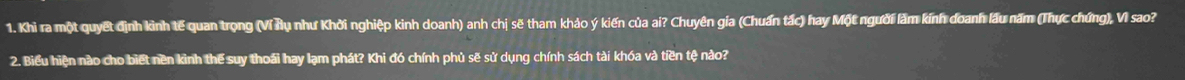 Khi ra một quyết định kình tế quan trọng (Ví Âụ như Khởi nghiệp kinh doanh) anh chị sẽ tham khảo ý kiến của ai? Chuyên gia (Chuẩn tắc) hay Một người làm kính doanh lầu năm (Thực chứng), Vì sao? 
2. Biểu hiện nào cho biết nền kinh thể suy thoái hay lạm phát? Khi đó chính phủ sẽ sử dụng chính sách tài khóa và tiền tệ nào?