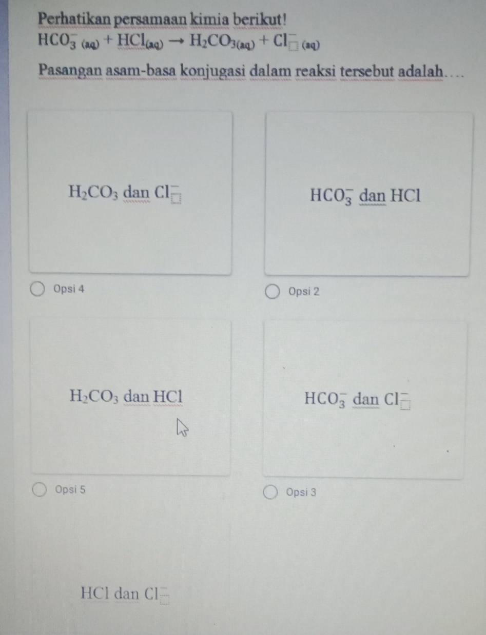 Perhatikan persamaan kimia berikut!
HCO_3^(-(aq)+HCl_(aq))to H_2CO_3(aq)+Cl_(□ (aq))^-
Pasangan asam-basa konjugasi dalam reaksi tersebut adalah...
H_2CO_3 dan Cl = dan HCl
HCO_3^(-
Opsi 4 Opsi 2
H_2)CO_3 dan HCl HCO_3^- dan Cl
Opsi 5 Opsi 3
HCl dan Cl