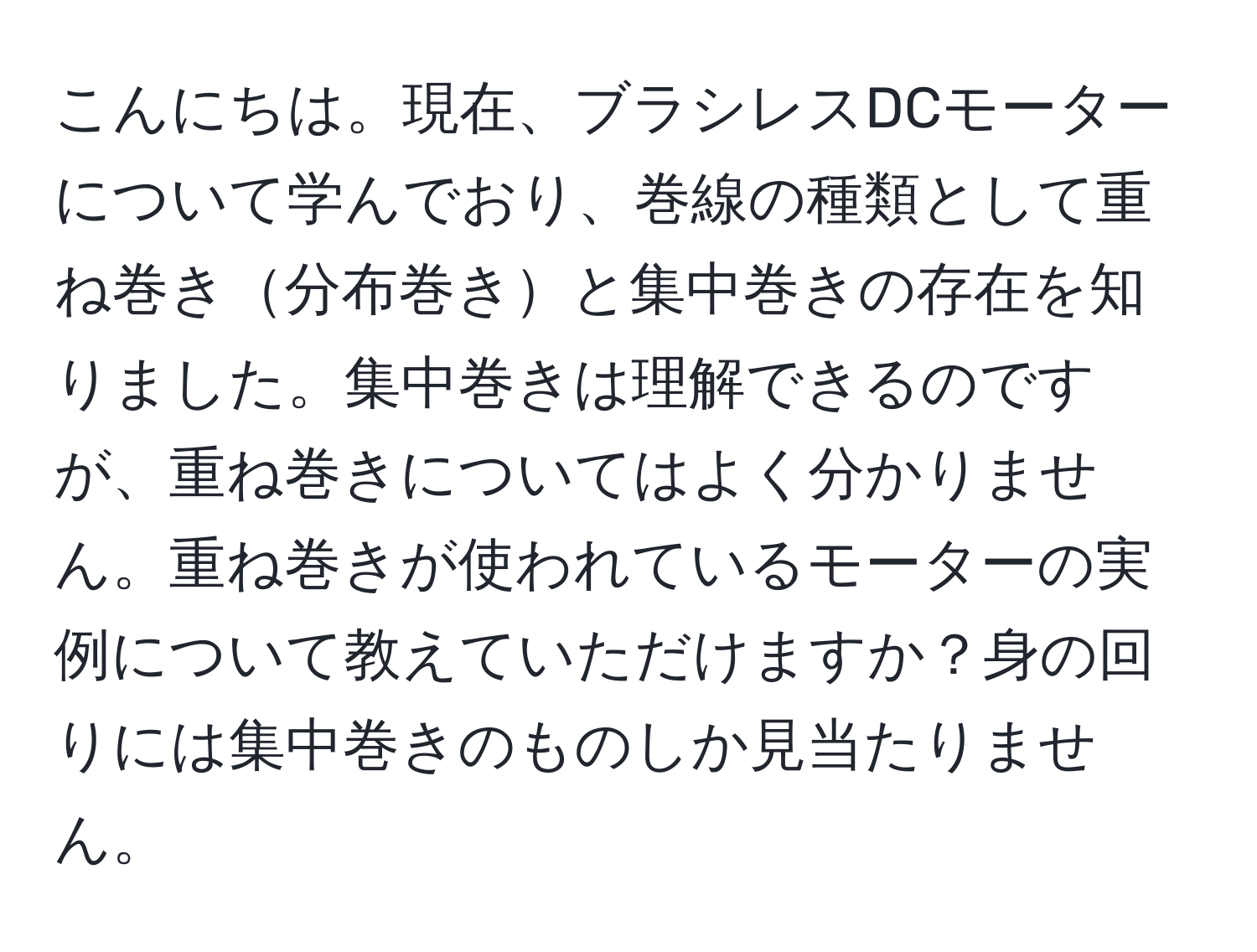 こんにちは。現在、ブラシレスDCモーターについて学んでおり、巻線の種類として重ね巻き分布巻きと集中巻きの存在を知りました。集中巻きは理解できるのですが、重ね巻きについてはよく分かりません。重ね巻きが使われているモーターの実例について教えていただけますか？身の回りには集中巻きのものしか見当たりません。