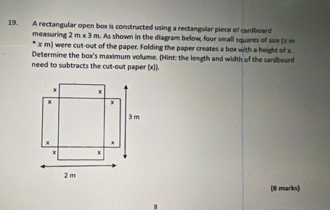 A rectangular open box is constructed using a rectangular piece of cardboard 
measuring 2m* 3m. As shown in the diagram below, four small squares of size (x m
x m) were cut-out of the paper. Folding the paper creates a box with a height of x
Determine the box's maximum volume. (Hint: the length and width of the cardboard 
need to subtracts the cut-out paper (x)). 
(8 marks) 
8