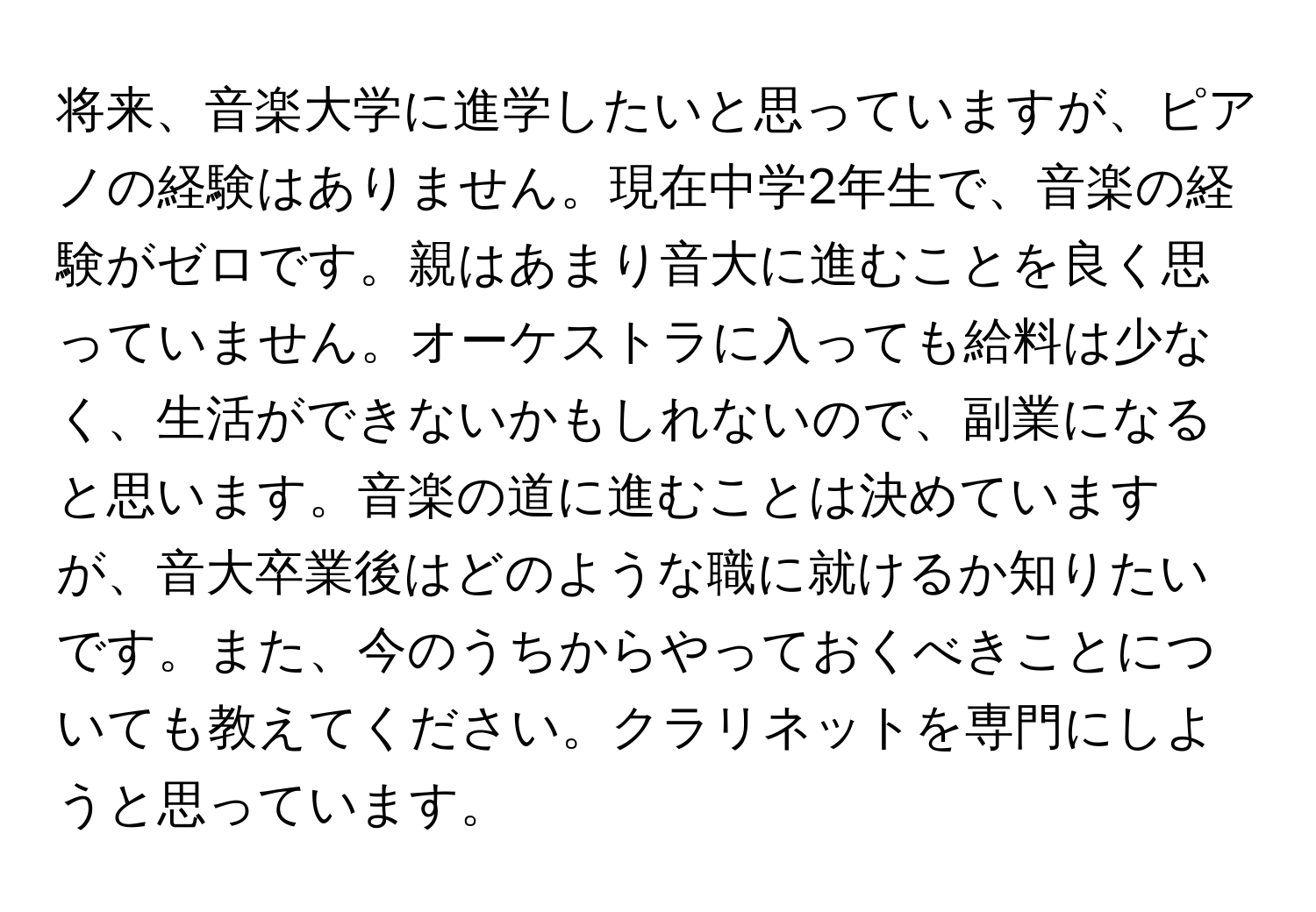 将来、音楽大学に進学したいと思っていますが、ピアノの経験はありません。現在中学2年生で、音楽の経験がゼロです。親はあまり音大に進むことを良く思っていません。オーケストラに入っても給料は少なく、生活ができないかもしれないので、副業になると思います。音楽の道に進むことは決めていますが、音大卒業後はどのような職に就けるか知りたいです。また、今のうちからやっておくべきことについても教えてください。クラリネットを専門にしようと思っています。