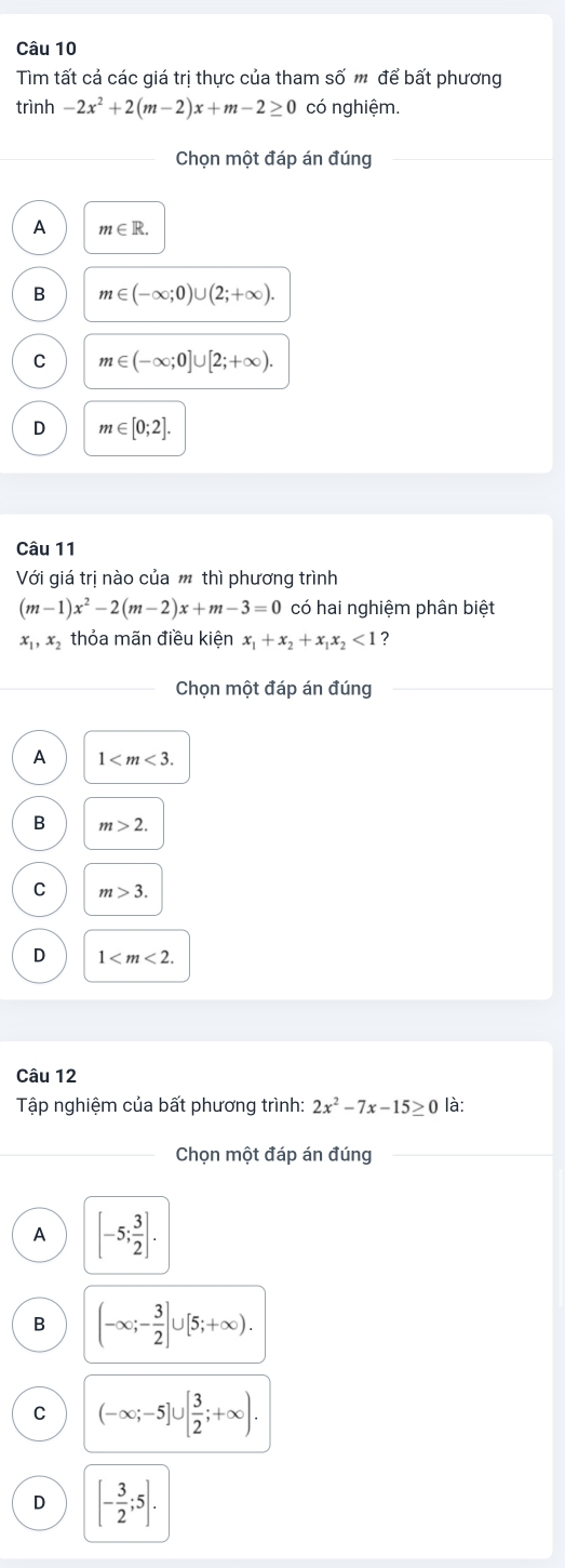 Tìm tất cả các giá trị thực của tham số m để bất phương
trình -2x^2+2(m-2)x+m-2≥ 0 có nghiệm.
Chọn một đáp án đúng
A m∈ R.
B m∈ (-∈fty ;0)∪ (2;+∈fty ).
C m∈ (-∈fty ;0]∪ [2;+∈fty ).
D m∈ [0;2]. 
Câu 11
Với giá trị nào của thì phương trình
(m-1)x^2-2(m-2)x+m-3=0 có hai nghiệm phân biệt
x_1,x_2 thỏa mãn điều kiên x_1+x_2+x_1x_2<1</tex> 2
Chọn một đáp án đúng
A 1 .
B m>2.
C m>3.
D 1 . 
Câu 12
Tập nghiệm của bất phương trình: 2x^2-7x-15≥ 0 là:
_Chọn một đáp án đúng
A [-5; 3/2 ].
B (-∈fty ;- 3/2 ]∪ [5;+∈fty ).
C (-∈fty ;-5]∪ [ 3/2 ;+∈fty ).
D [- 3/2 ;5].