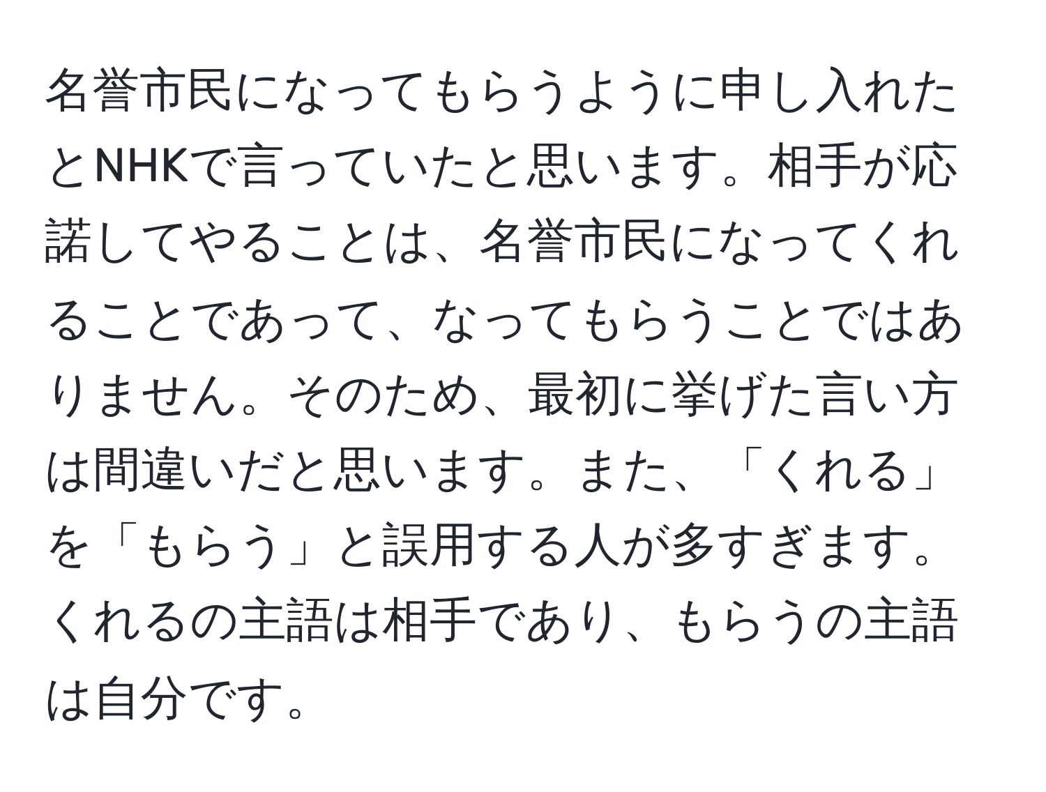 名誉市民になってもらうように申し入れたとNHKで言っていたと思います。相手が応諾してやることは、名誉市民になってくれることであって、なってもらうことではありません。そのため、最初に挙げた言い方は間違いだと思います。また、「くれる」を「もらう」と誤用する人が多すぎます。くれるの主語は相手であり、もらうの主語は自分です。