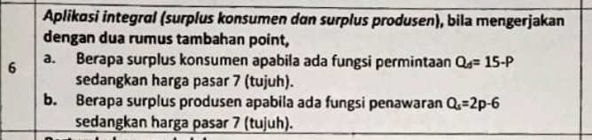 Aplikasi integral (surplus konsumen dan surplus produsen), bila mengerjakan
dengan dua rumus tambahan point,
6 a. Berapa surplus konsumen apabila ada fungsi permintaan Q_d=15-P
sedangkan harga pasar 7 (tujuh).
b. Berapa surplus produsen apabila ada fungsi penawaran Q_s=2p-6
sedangkan harga pasar 7 (tujuh).