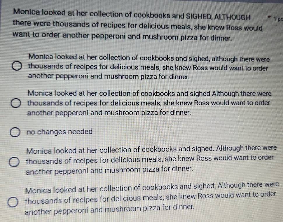 Monica looked at her collection of cookbooks and SIGHED, ALTHOUGH 1 pc
there were thousands of recipes for delicious meals, she knew Ross would
want to order another pepperoni and mushroom pizza for dinner.
Monica looked at her collection of cookbooks and sighed, although there were
thousands of recipes for delicious meals, she knew Ross would want to order
another pepperoni and mushroom pizza for dinner.
Monica looked at her collection of cookbooks and sighed Although there were
thousands of recipes for delicious meals, she knew Ross would want to order
another pepperoni and mushroom pizza for dinner.
no changes needed
Monica looked at her collection of cookbooks and sighed. Although there were
thousands of recipes for delicious meals, she knew Ross would want to order
another pepperoni and mushroom pizza for dinner.
Monica looked at her collection of cookbooks and sighed; Although there were
thousands of recipes for delicious meals, she knew Ross would want to order
another pepperoni and mushroom pizza for dinner.