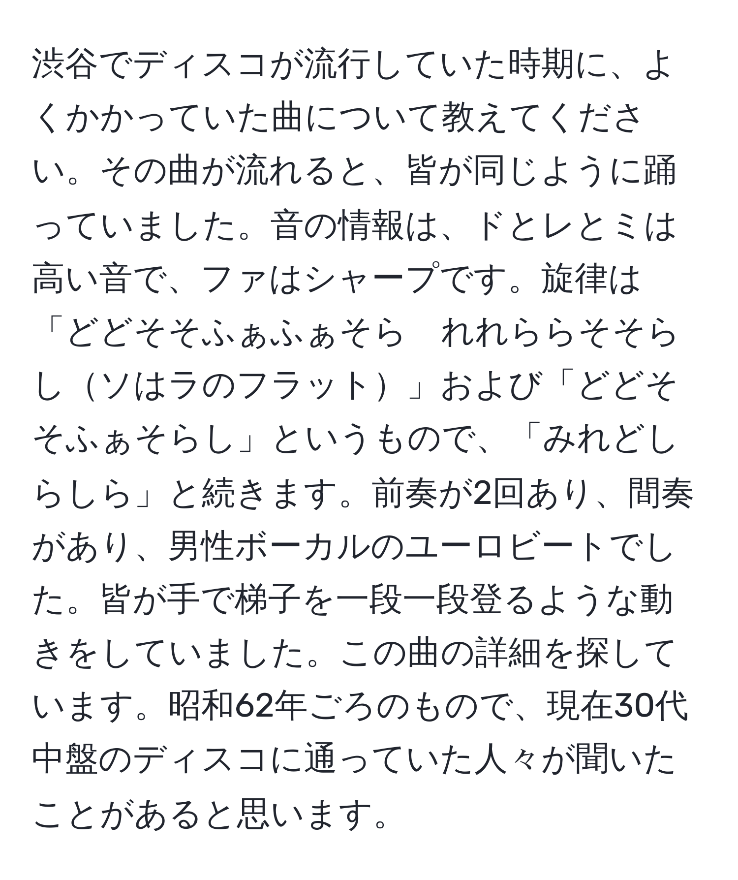 渋谷でディスコが流行していた時期に、よくかかっていた曲について教えてください。その曲が流れると、皆が同じように踊っていました。音の情報は、ドとレとミは高い音で、ファはシャープです。旋律は「どどそそふぁふぁそら　れれららそそらしソはラのフラット」および「どどそそふぁそらし」というもので、「みれどしらしら」と続きます。前奏が2回あり、間奏があり、男性ボーカルのユーロビートでした。皆が手で梯子を一段一段登るような動きをしていました。この曲の詳細を探しています。昭和62年ごろのもので、現在30代中盤のディスコに通っていた人々が聞いたことがあると思います。