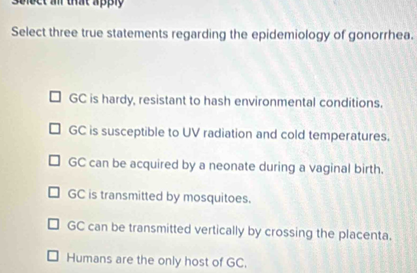 Select an that apply
Select three true statements regarding the epidemiology of gonorrhea.
GC is hardy, resistant to hash environmental conditions.
GC is susceptible to UV radiation and cold temperatures.
GC can be acquired by a neonate during a vaginal birth.
GC is transmitted by mosquitoes.
GC can be transmitted vertically by crossing the placenta.
Humans are the only host of GC.