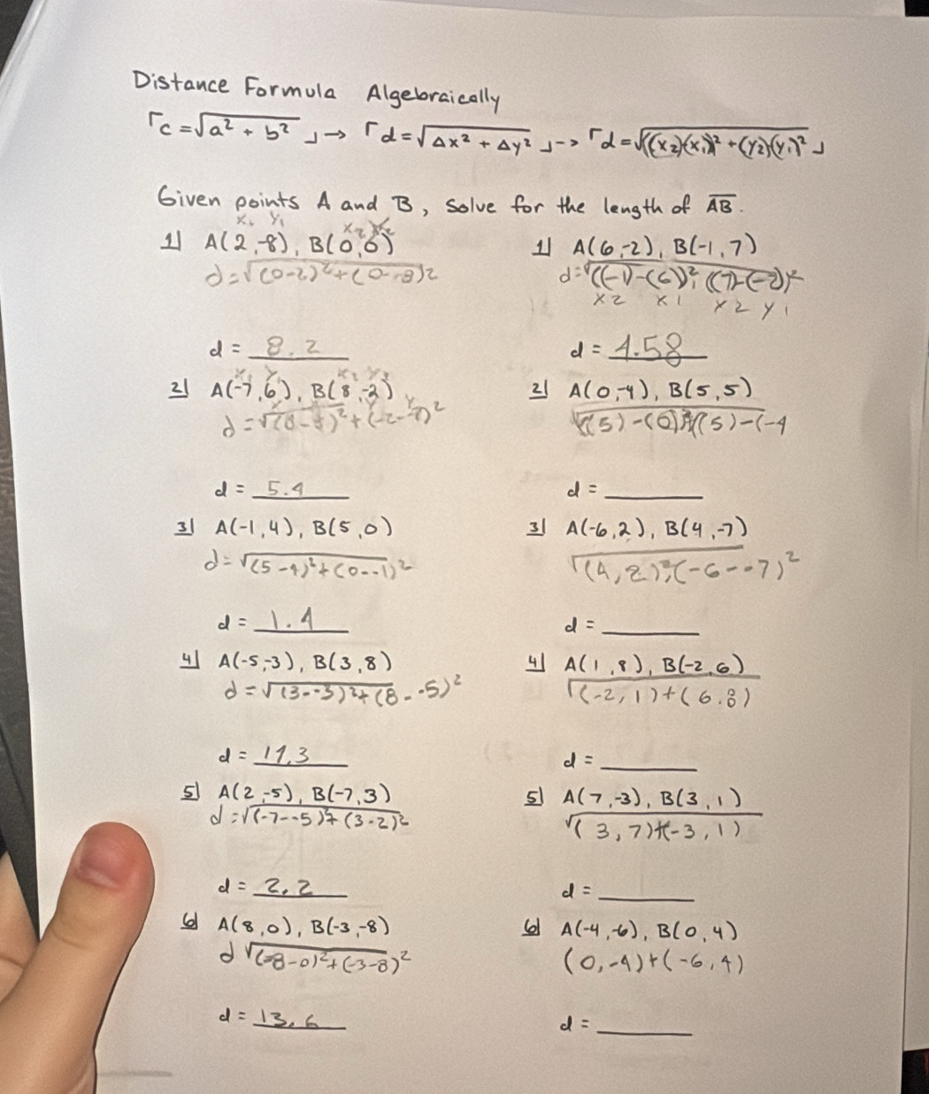 Distance Formula Algebraically
r_c=sqrt(a^2+b^2)jto rd=sqrt(Delta x^2+Delta y^2)jto rd=sqrt(((x_2))(x_1)^2+(y_2)(y_1)^2j
Given points A and B, solve for the length of overline AB.
Yi
11 A(2,-8),B(0,0) x_2)^x_2=
1 A(6,-2),B(-1,7)
d=sqrt((0-2)^2)+(0-8)^2
d=sqrt((-1)-(6)^2),((7)-(-2))^2
x_2* 1* 2y_1
d=_ 8.2
d=_ 4.58
21 A(-7,6),B(8,-2)
21 A(0,-4),B(5,5)
d=sqrt((d-5)^2)+(-2--7)^2
sqrt((5)-(0)) (5)(5)-(-4endarray
d=_ 5.4
_ d=
31 A(-1,4),B(5,0) 31 A(-6,2),B(4,-7)
d=sqrt((5-4)^2)+(0--1)^2
beginarrayr encloselongdiv (4,2);(-6-7)^2
d=_ 1.4
d= _  _
4 A(-5,-3),B(3,8)
4 A(1,8),B(-2,6)
d=sqrt((3--3)^2)+(8--5)^2
r=1,1&)+beginpmatrix 6,0)
d=_ 11.3
d= _ _ 
5 A(2,-5),B(-7,3)
51 A(7,-3),B(3,1)
d=sqrt((-7--5)^2)+(3-2)^2
sqrt((3,7)+(-3,1))
d=_ 2.2
d= _
A(8,0),B(-3,-8)
A(-4,-6),B(0,4)
dsqrt((-8-0)^2)+(-3-8)^2
(0,-4)+(-6,4)
d=_ 13.6
d= _