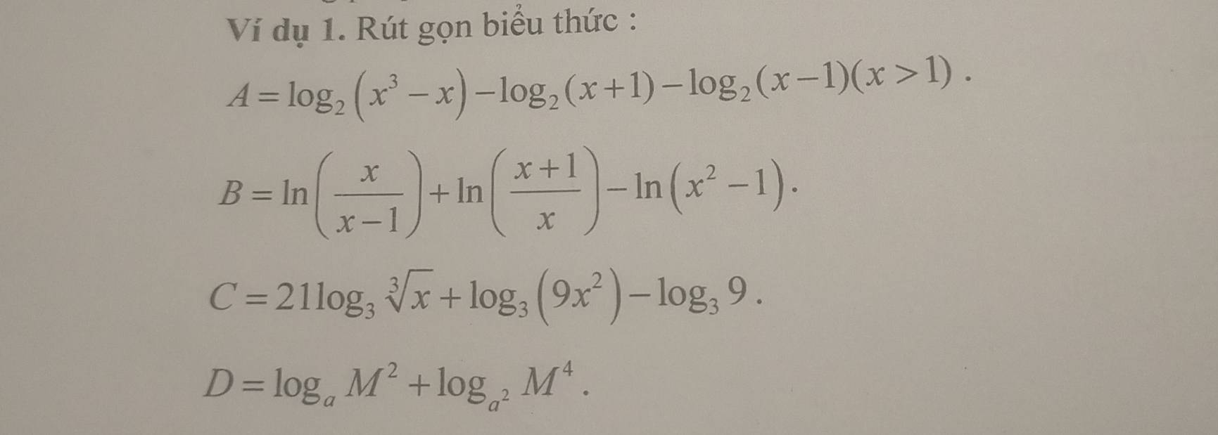 Ví dụ 1. Rút gọn biểu thức :
A=log _2(x^3-x)-log _2(x+1)-log _2(x-1)(x>1).
B=ln ( x/x-1 )+ln ( (x+1)/x )-ln (x^2-1).
C=21log _3sqrt[3](x)+log _3(9x^2)-log _39.
D=log _aM^2+log _a^2M^4.