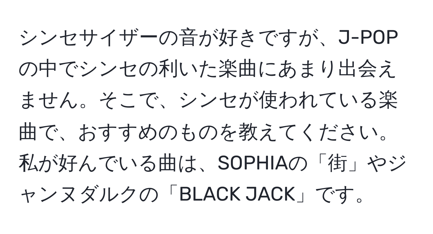 シンセサイザーの音が好きですが、J-POPの中でシンセの利いた楽曲にあまり出会えません。そこで、シンセが使われている楽曲で、おすすめのものを教えてください。私が好んでいる曲は、SOPHIAの「街」やジャンヌダルクの「BLACK JACK」です。