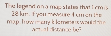 The legend on a map states that 1 cm is
28 km. If you measure 4 cm on the
map, how many kilometers would the
actual distance be?