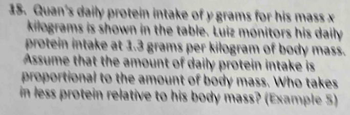 Quan's daily protein intake of y grams for his mass x
kilograms is shown in the table. Luiz monitors his daily 
protein intake at 1.3 grams per kilogram of body mass. 
Assume that the amount of daily protein intake is 
proportional to the amount of body mass. Who takes 
in less protein relative to his body mass? (Example 5)