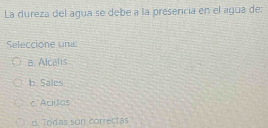 La dureza del agua se debe a la presencia en el agua de:
Seleccione una:
a. Alcalis
b. Sales
c. Acidos
d. Todas son correctas