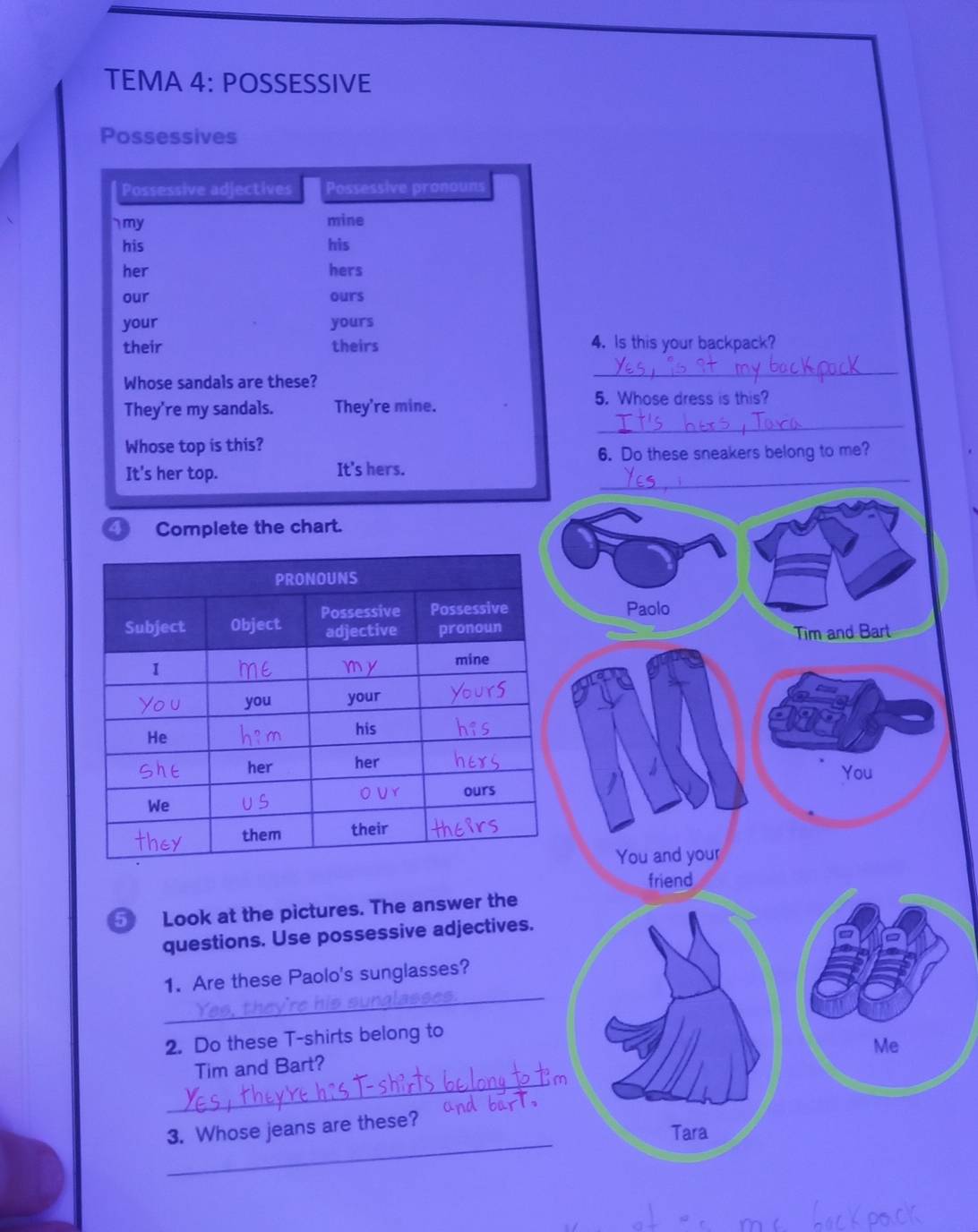 TEMA 4: POSSESSIVE 
Possessives 
Possessive adjectives Possessive pronouns 
` my mine 
his his 
her hers 
our ours 
your yours 
their theirs 4. Is this your backpack? 
Whose sandals are these? 
_ 
_ 
They're my sandals. They're mine. 
5. Whose dress is this? 
Whose top is this? 
6. Do these sneakers belong to me? 
It's her top. It's hers._ 
Complete the chart. 
Paolo 
Tim and Bart 
You 
You and your 
friend 
⑤ Look at the pictures. The answer the 
questions. Use possessive adjectives. 
_ 
1. Are these Paolo's sunglasses? 
2. Do these T-shirts belong to 
Me 
_ 
Tim and Bart? 
_ 
3. Whose jeans are these? 
Tara