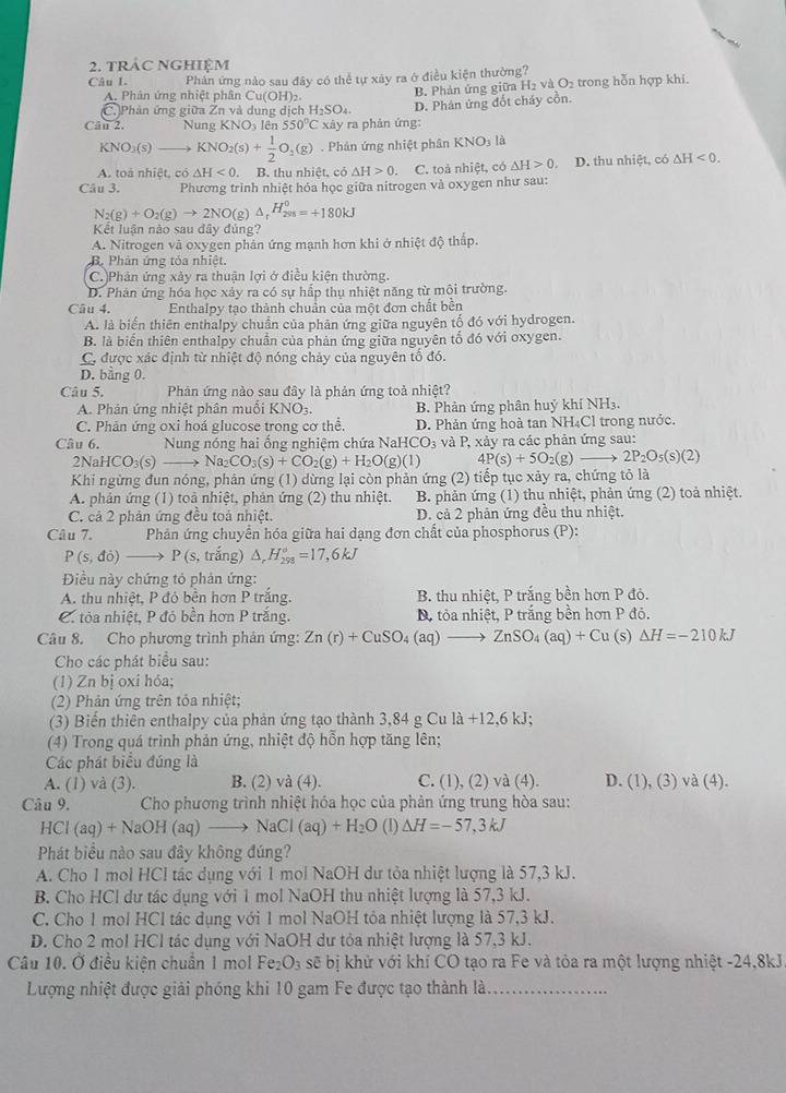 TRÁC NGHIÊM
Câu 1. Phản ứng nào sau đây có thể tự xây ra ở điều kiện thường?
A. Phản ứng nhiệt phân Cu(OH)_2
B. Phản ứng giữa H₂ và O_2 trong hỗn hợp khí.
C. Phản ứng giữa Zn và dung dịch H_2SO_4.
Câu 2. Nung KNO lên 550°C xày ra phản ứng: D. Phân ứng đốt cháy cồn.
KNO_2(s)to KNO_2(s)+ 1/2 O_2(g). Phản ứng nhiệt phân KNO_31_2
A. toà nhiệt, có △ H<0.. B. thu nhiệt, có △ H>0 a C. toà nhiệt, có △ H>0 D. thu nhiệt, có △ H<0.
Câu 3. Phương trình nhiệt hóa học giữa nitrogen và oxygen như sau:
N_2(g)+O_2(g)to 2NO(g)△ _rH_(298)°=+180kJ
Kết luận nào sau đây đủng?
A. Nitrogen và oxygen phản ứng mạnh hơn khi ở nhiệt độ thấp.
B. Phản ứng tỏa nhiệt.
C.)Phân ứng xảy ra thuận lợi ở điều kiện thường.
D. Phân ứng hóa học xảy ra có sự hấp thụ nhiệt năng từ mội trường.
Câu 4. Enthalpy tạo thành chuẩn của một đơn chất bền
A. là biến thiên enthalpy chuẩn của phân ứng giữa nguyên tố đó với hydrogen.
B. là biến thiên enthalpy chuẩn của phản ứng giữa nguyên tố đó với oxygen.
C, được xác định từ nhiệt độ nóng chảy của nguyên tố đó.
D. bằng 0.
Câu 5. Phản ứng nào sau đây là phản ứng toả nhiệt?
A. Phản ứng nhiệt phân muôi K u NOs B. Phản ứng phân huý khí NH₃.
C. Phản ứng oxi hoá glucose trong cơ thể. D. Phản ứng hoà tan NH₄Cl trong nước.
Câu 6. Nung nóng hai ống nghiệm chứa NaHCO_3 và P, xảy ra các phản ứng sau:
2N aHCO_3(s) X Na_2CO_3(s)+CO_2(g)+H_2O(g)(l) 4P(s)+5O_2(g 2P_2O_5(s)(2)
Khi ngừng đun nóng, phản ứng (1) dừng lại còn phản ứng (2) tiếp tục xảy ra, chứng tỏ là
A. phản ứng (1) toà nhiệt, phản ứng (2) thu nhiệt. B. phản ứng (1) thu nhiệt, phản ứng (2) toả nhiệt.
C. cả 2 phản ứng đều toả nhiệt. D. cả 2 phản ứng đều thu nhiệt.
Câu 7.  Phản ứng chuyển hóa giữa hai dạng đơn chất của phosphorus (P):
P(s,do)to P(s , trắng) △ _rH_(298)°=17,6kJ
Điều này chứng tỏ phản ứng:
A. thu nhiệt, P đó bên hơn P trắng. B. thu nhiệt, P trắng bền hơn P đỏ.
C tỏa nhiệt, P đỏ bền hơn P trắng. Dộ tỏa nhiệt, P trắng bền hơn P đỏ.
Câu 8. Cho phương trình phản ứng: Zn(r)+CuSO_4(aq)- . ZnSO_4(aq)+Cu (s) Delta H=-210kJ
Cho các phát biểu sau:
(1) Zn bị oxi hóa;
(2) Phản ứng trên tỏa nhiệt;
(3) Biến thiên enthalpy của phản ứng tạo thành 3,84gCula+12,6kJ;
(4) Trong quá trình phản ứng, nhiệt độ hỗn hợp tăng lên;
Các phát biểu đúng là
A. (1) và (3). B. (2) và (4). C. (1), (2) và (4). D. (1), (3) và (4).
Câu 9.  Cho phương trình nhiệt hóa học của phản ứng trung hòa sau:
HCl(aq)+NaOH(aq)to NaCl(aq)+H_2O (1) △ H=-57,3kJ
Phát biểu nào sau đây không đúng?
A. Cho 1 mol HCl tác dụng với 1 mol NaOH dư tòa nhiệt lượng là 57,3 kJ.
B. Cho HCl dư tác dụng với 1 mol NaOH thu nhiệt lượng là 57,3 kJ.
C. Cho 1 mol HCl tác dụng với 1 mol NaOH tỏa nhiệt lượng là 57,3 kJ.
D. Cho 2 mol HCl tác dụng với NaOH dư tỏa nhiệt lượng là 57,3 kJ.
Câu 10. Ở điều kiện chuẩn 1 mol Fe_2O_3 sẽ bị khử với khí CO tạo ra Fe và tỏa ra một lượng nhiệt -24,8kJ
Lượng nhiệt được giải phóng khi 10 gam Fe được tạo thành là_