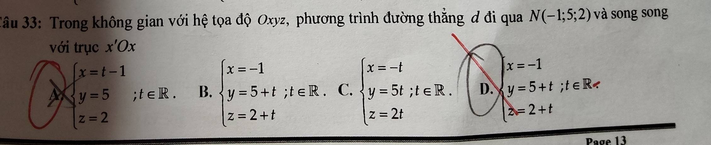 âu 33: Trong không gian với hệ tọa độ Oxyz, phương trình đường thắng đ đi qua N(-1;5;2) và song song
với trục x'Ox
x=-1
beginarrayl x=t-1 y=5 z=2endarray.  ;t∈ R. B. beginarrayl x=-1 y=5+t;t∈ R z=2+tendarray. C. beginarrayl x=-t y=5t;t∈ R. z=2tendarray. D. y=5+t; t∈ R
z=2+t
Page 13