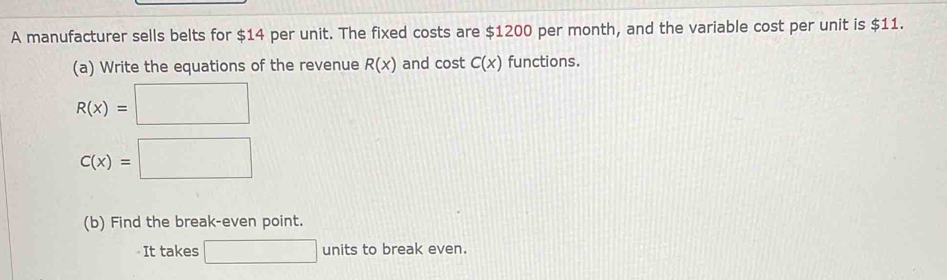 A manufacturer sells belts for $14 per unit. The fixed costs are $1200 per month, and the variable cost per unit is $11. 
(a) Write the equations of the revenue R(x) and cost C(x) functions.
R(x)=□
C(x)=□
(b) Find the break-even point. 
It takes □ units to break even.